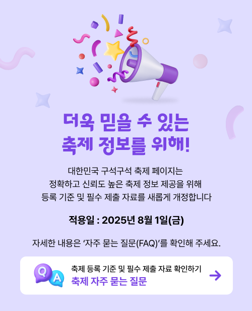 더욱 믿을 수 있는 축제 정보를 위해! 대한민국 구석구석 축제 페이지는
            정확하고 신뢰도 높은 축제 정보 제공을 위해
            등록 기준 및 필수 제출 자료가 새롭게 개정합니다. 
            적용일 : 2025년 8월 1일(금) 
            자세한 내용은 ‘자주 묻는 질문(FAQ)를 확인해 주세요.