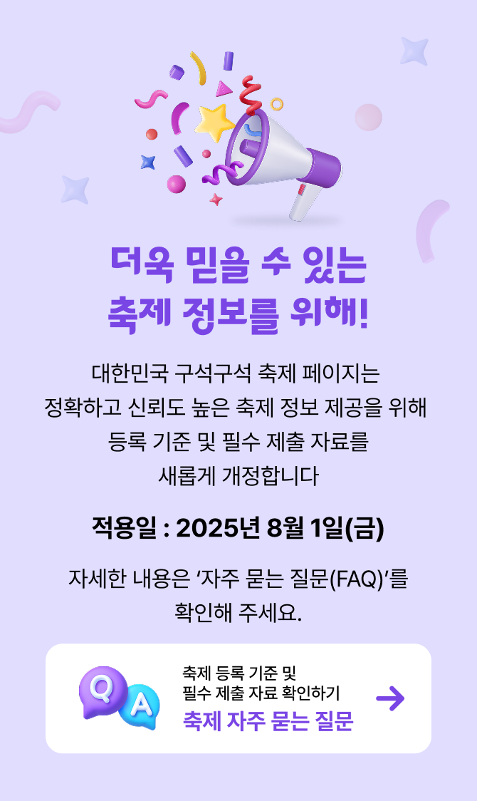 더욱 믿을 수 있는 축제 정보를 위해! 대한민국 구석구석 축제 페이지는
            정확하고 신뢰도 높은 축제 정보 제공을 위해
            등록 기준 및 필수 제출 자료가 새롭게 개정합니다. 
            적용일 : 2025년 8월 1일(금) 
            자세한 내용은 ‘자주 묻는 질문(FAQ)를 확인해 주세요.