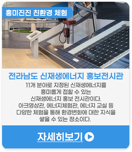 흥미진진 친환경 체험 | 전라남도신재생에너지홍보전시관-11개 분야로 지정된 신재생에너지를 더욱 흥미롭게 접할 수 있는 신재생에너지 홍보 전시관이다. 아크영상관, 에너지체험관, 에너지 교실 등 다양한 체험을 통해 환경변화에 대한 지식을 쌓을 수 있는 장소이다. 