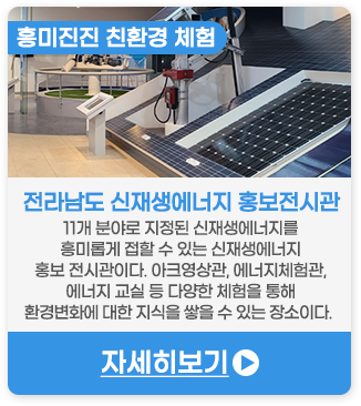 흥미진진 친환경 체험 | 전라남도신재생에너지홍보전시관-11개 분야로 지정된 신재생에너지를 더욱 흥미롭게 접할 수 있는 신재생에너지 홍보 전시관이다. 아크영상관, 에너지체험관, 에너지 교실 등 다양한 체험을 통해 환경변화에 대한 지식을 쌓을 수 있는 장소이다. 