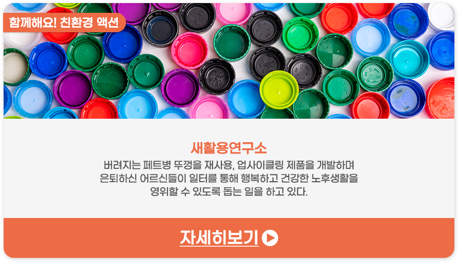 함께해요! 친환경 액션 | 새활용연구소-버려지는 ​페트병 뚜껑을 재사용, 업사이클링 제품을 개발하며 은퇴하신 어르신들이 일터를 통해 행복하고 건강한 노후생활을 영위할 수 있도록 돕는 일을 하고 있다.