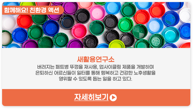 함께해요! 친환경 액션 | 새활용연구소-버려지는 ​페트병 뚜껑을 재사용, 업사이클링 제품을 개발하며 은퇴하신 어르신들이 일터를 통해 행복하고 건강한 노후생활을 영위할 수 있도록 돕는 일을 하고 있다.
