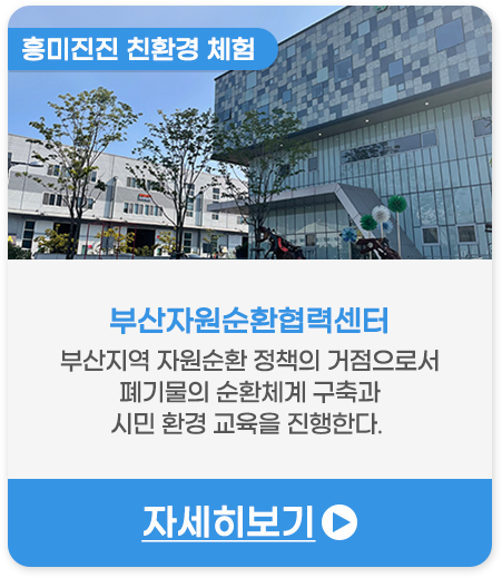 흥미진진 친환경 체험 | 부산자원순환협력센터-부산지역 자원순환 정책의 거점으로서 폐기물의 순환체계 구축과 시민 환경 교육을 진행한다. 