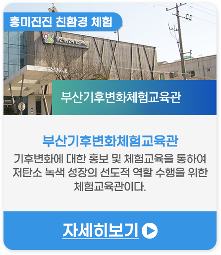흥미진진 친환경 체험 | 부산기후변화체험교육관-기후변화에 대한 홍보 및 체험교육을 통하여 저탄소 녹색 성장의 선도적 역할 수행을 위한 체험교육관이다.